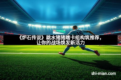 《炉石传说》跳水猪猪瞎卡组构筑推荐，让你的战场焕发新活力